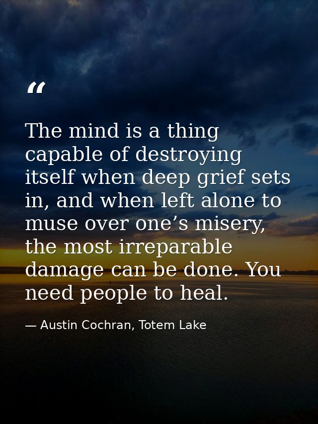 The mind is a thing capable of destroying itself when deep grief sets in, and when left alone to muse over one’s misery, — Austin Cochran, Totem Lake