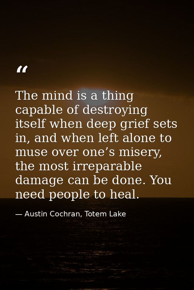 The mind is a thing capable of destroying itself when deep grief sets in, and when left alone to muse over one’s misery, — Austin Cochran, Totem Lake