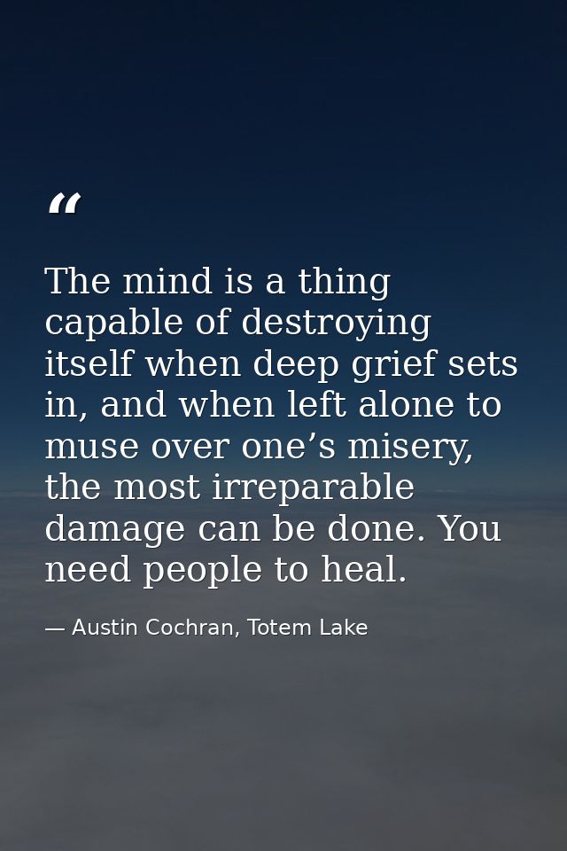 The mind is a thing capable of destroying itself when deep grief sets in, and when left alone to muse over one’s misery, — Austin Cochran, Totem Lake