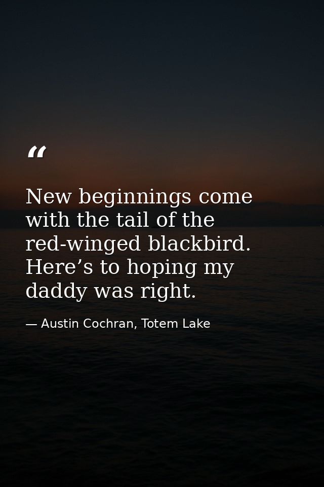 New beginnings come with the tail of the red-winged blackbird. Here’s to hoping my daddy was right. — Austin Cochran, Totem Lake