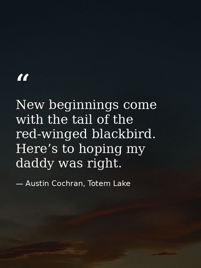 New beginnings come with the tail of the red-winged blackbird. Here’s to hoping my daddy was right. — Austin Cochran, Totem Lake