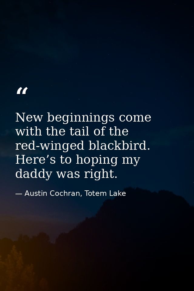 New beginnings come with the tail of the red-winged blackbird. Here’s to hoping my daddy was right. — Austin Cochran, Totem Lake