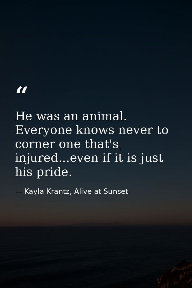 He was an animal. Everyone knows never to corner one that's injured...even if it is just his pride. — Kayla Krantz, Alive at Sunset