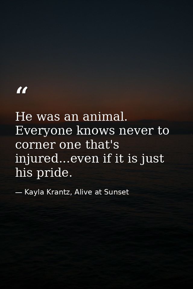 He was an animal. Everyone knows never to corner one that's injured...even if it is just his pride. — Kayla Krantz, Alive at Sunset