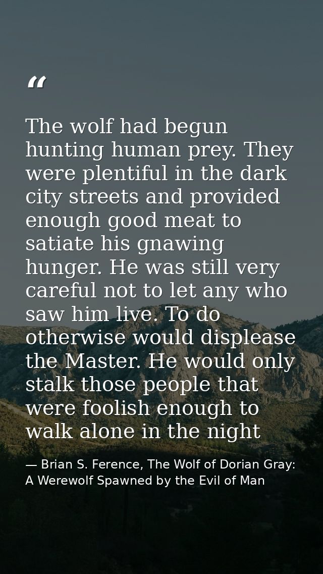 The wolf had begun hunting human prey. They were plentiful in the dark city streets and provided enough good meat to sat — Brian S. Ference, The Wolf of Dorian Gray: A Werewolf Spawned by the Evil of Man
