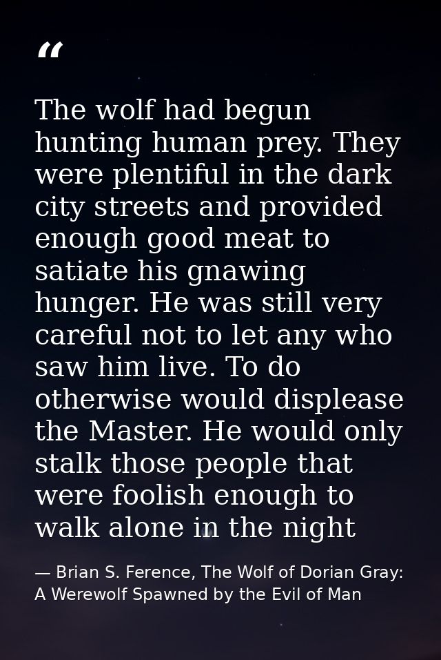 The wolf had begun hunting human prey. They were plentiful in the dark city streets and provided enough good meat to sat — Brian S. Ference, The Wolf of Dorian Gray: A Werewolf Spawned by the Evil of Man