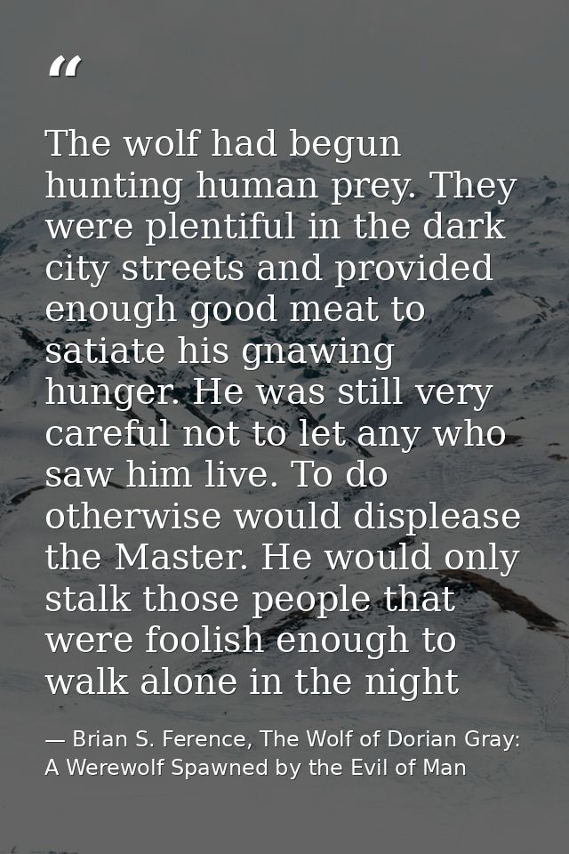 The wolf had begun hunting human prey. They were plentiful in the dark city streets and provided enough good meat to sat — Brian S. Ference, The Wolf of Dorian Gray: A Werewolf Spawned by the Evil of Man
