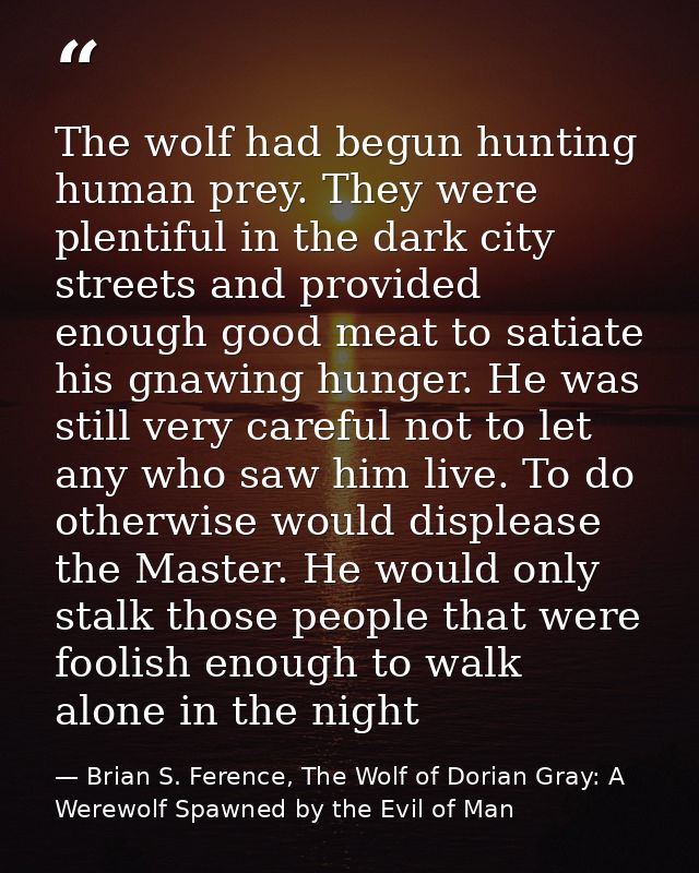 The wolf had begun hunting human prey. They were plentiful in the dark city streets and provided enough good meat to sat — Brian S. Ference, The Wolf of Dorian Gray: A Werewolf Spawned by the Evil of Man