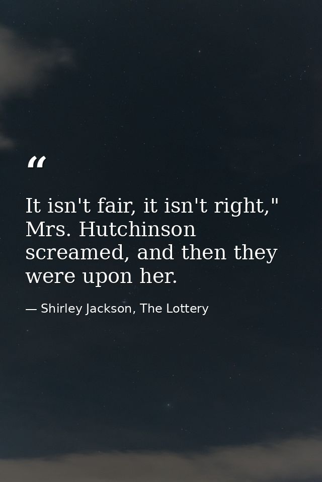It isn't fair, it isn't right," Mrs. Hutchinson screamed, and then they were upon her. — Shirley Jackson, The Lottery