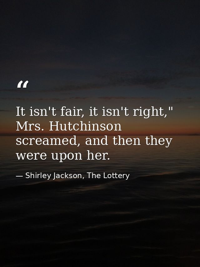 It isn't fair, it isn't right," Mrs. Hutchinson screamed, and then they were upon her. — Shirley Jackson, The Lottery