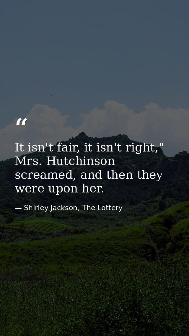 It isn't fair, it isn't right," Mrs. Hutchinson screamed, and then they were upon her. — Shirley Jackson, The Lottery