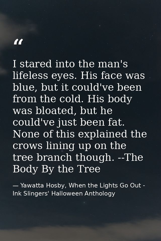 I stared into the man's lifeless eyes. His face was blue, but it could've been from the cold. His body was bloated, but  — Yawatta Hosby, When the Lights Go Out - Ink Slingers' Halloween Anthology