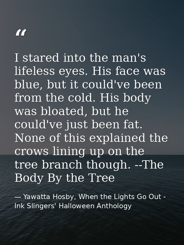 I stared into the man's lifeless eyes. His face was blue, but it could've been from the cold. His body was bloated, but  — Yawatta Hosby, When the Lights Go Out - Ink Slingers' Halloween Anthology