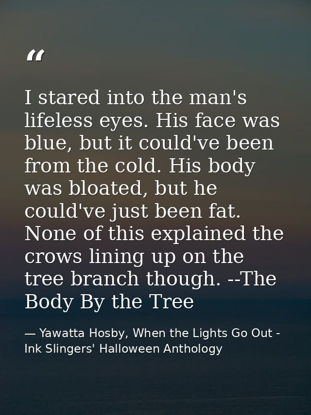 I stared into the man's lifeless eyes. His face was blue, but it could've been from the cold. His body was bloated, but  — Yawatta Hosby, When the Lights Go Out - Ink Slingers' Halloween Anthology