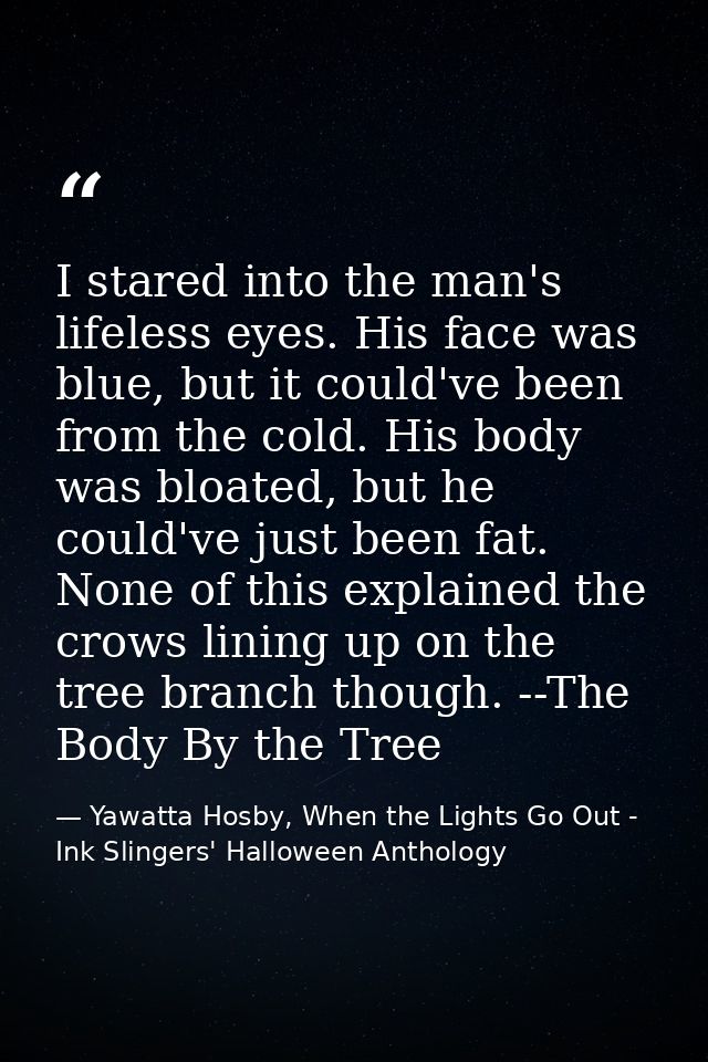 I stared into the man's lifeless eyes. His face was blue, but it could've been from the cold. His body was bloated, but  — Yawatta Hosby, When the Lights Go Out - Ink Slingers' Halloween Anthology