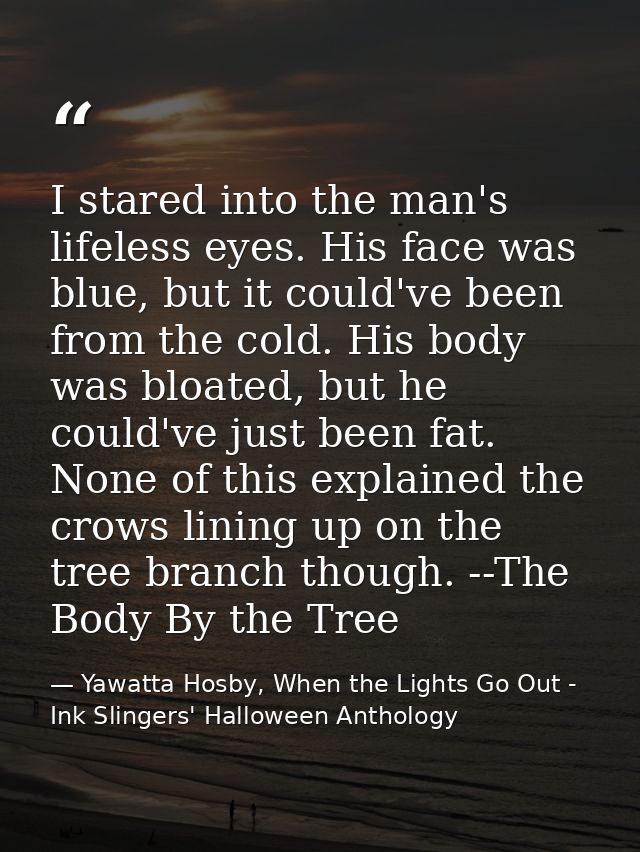 I stared into the man's lifeless eyes. His face was blue, but it could've been from the cold. His body was bloated, but  — Yawatta Hosby, When the Lights Go Out - Ink Slingers' Halloween Anthology