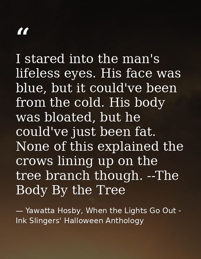 I stared into the man's lifeless eyes. His face was blue, but it could've been from the cold. His body was bloated, but  — Yawatta Hosby, When the Lights Go Out - Ink Slingers' Halloween Anthology