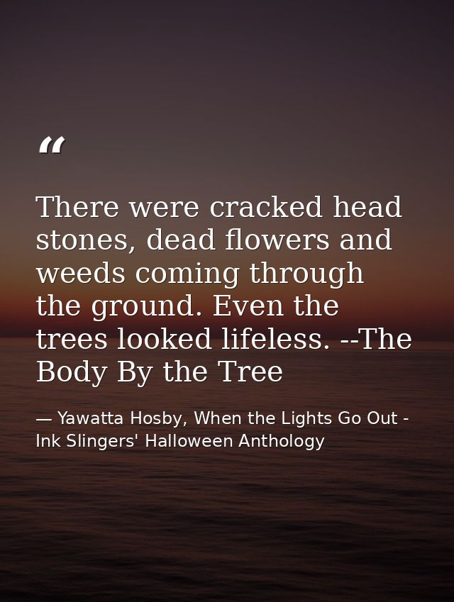 There were cracked head stones, dead flowers and weeds coming through the ground. Even the trees looked lifeless. --The  — Yawatta Hosby, When the Lights Go Out - Ink Slingers' Halloween Anthology