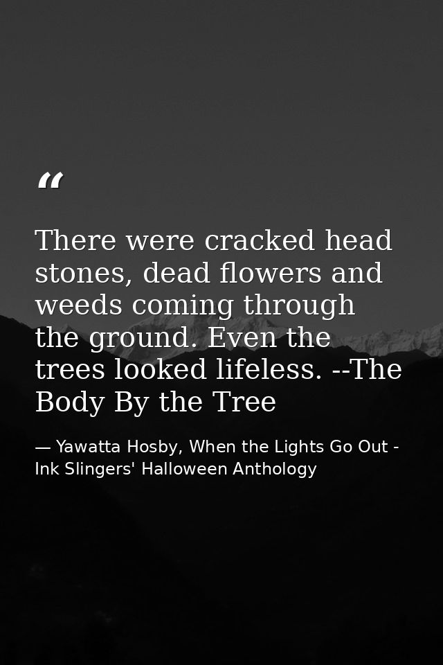 There were cracked head stones, dead flowers and weeds coming through the ground. Even the trees looked lifeless. --The  — Yawatta Hosby, When the Lights Go Out - Ink Slingers' Halloween Anthology