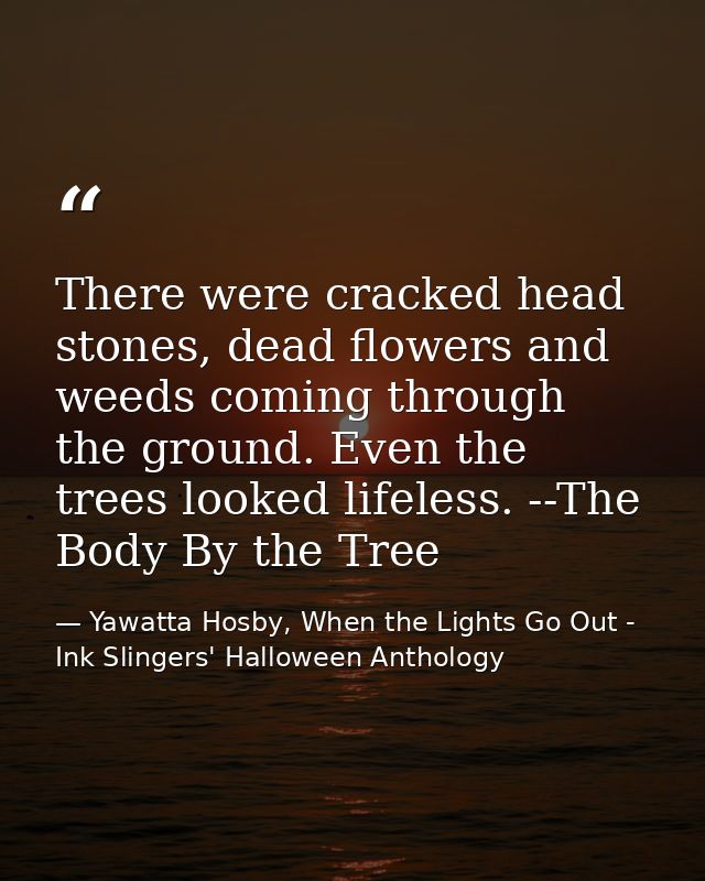 There were cracked head stones, dead flowers and weeds coming through the ground. Even the trees looked lifeless. --The  — Yawatta Hosby, When the Lights Go Out - Ink Slingers' Halloween Anthology