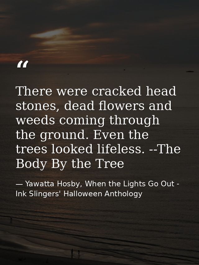 There were cracked head stones, dead flowers and weeds coming through the ground. Even the trees looked lifeless. --The  — Yawatta Hosby, When the Lights Go Out - Ink Slingers' Halloween Anthology
