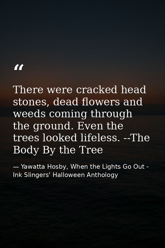 There were cracked head stones, dead flowers and weeds coming through the ground. Even the trees looked lifeless. --The  — Yawatta Hosby, When the Lights Go Out - Ink Slingers' Halloween Anthology