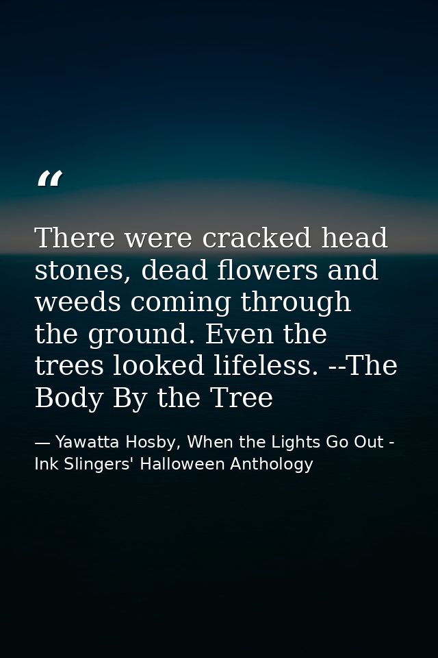 There were cracked head stones, dead flowers and weeds coming through the ground. Even the trees looked lifeless. --The  — Yawatta Hosby, When the Lights Go Out - Ink Slingers' Halloween Anthology