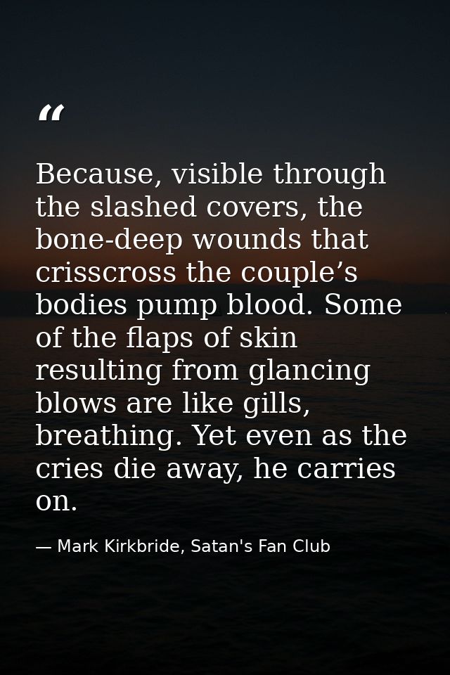 Because, visible through the slashed covers, the bone-deep wounds that crisscross the couple’s bodies pump blood. Some o — Mark Kirkbride, Satan's Fan Club