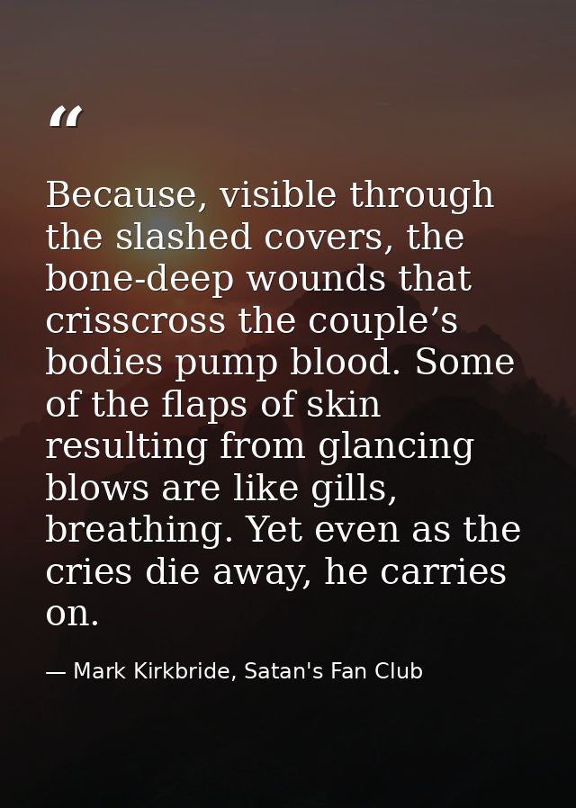 Because, visible through the slashed covers, the bone-deep wounds that crisscross the couple’s bodies pump blood. Some o — Mark Kirkbride, Satan's Fan Club