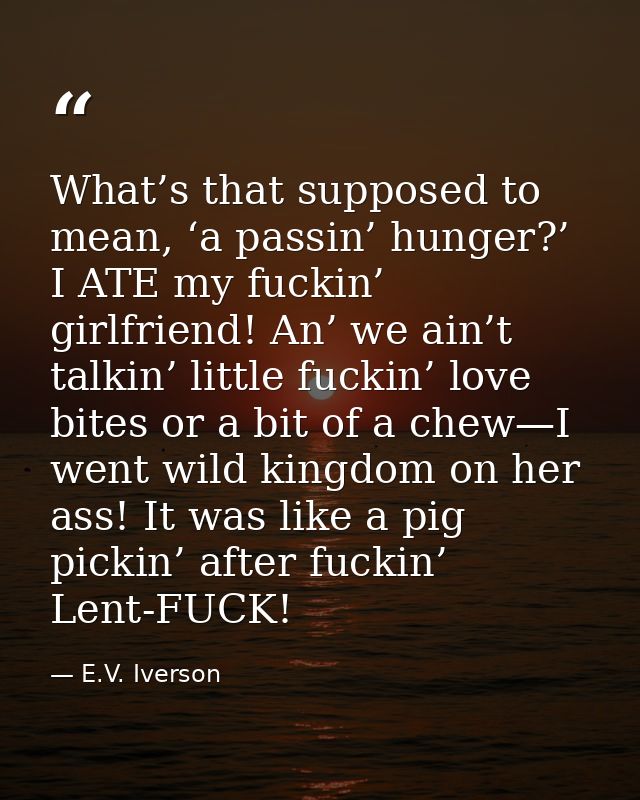 What’s that supposed to mean, ‘a passin’ hunger?’ I ATE my fuckin’ girlfriend! An’ we ain’t talkin’ little fuckin’ love  — E.V. Iverson