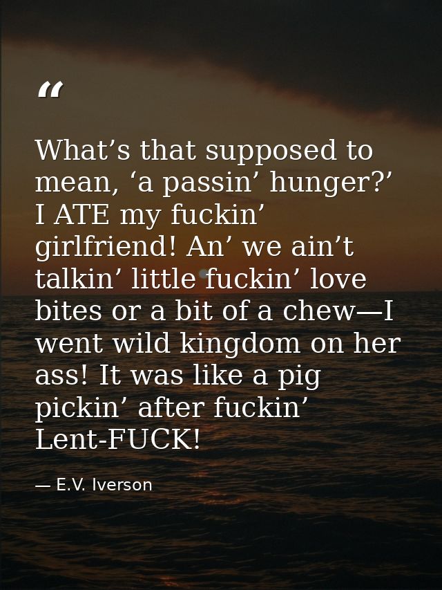 What’s that supposed to mean, ‘a passin’ hunger?’ I ATE my fuckin’ girlfriend! An’ we ain’t talkin’ little fuckin’ love  — E.V. Iverson
