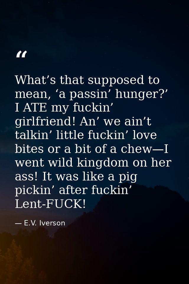 What’s that supposed to mean, ‘a passin’ hunger?’ I ATE my fuckin’ girlfriend! An’ we ain’t talkin’ little fuckin’ love  — E.V. Iverson
