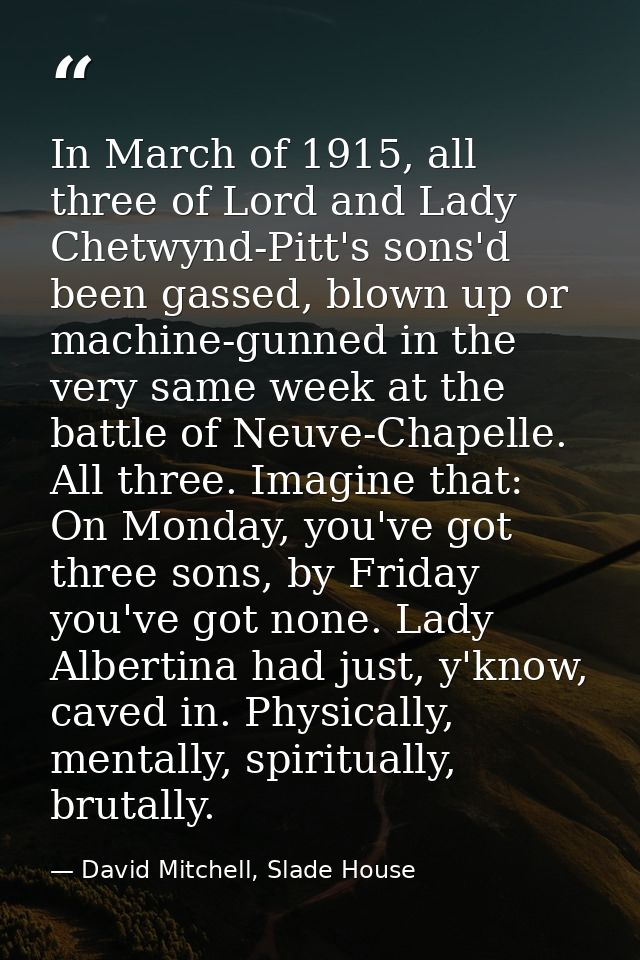 In March of 1915, all three of Lord and Lady Chetwynd-Pitt's sons'd been gassed, blown up or machine-gunned in the very  — David Mitchell, Slade House