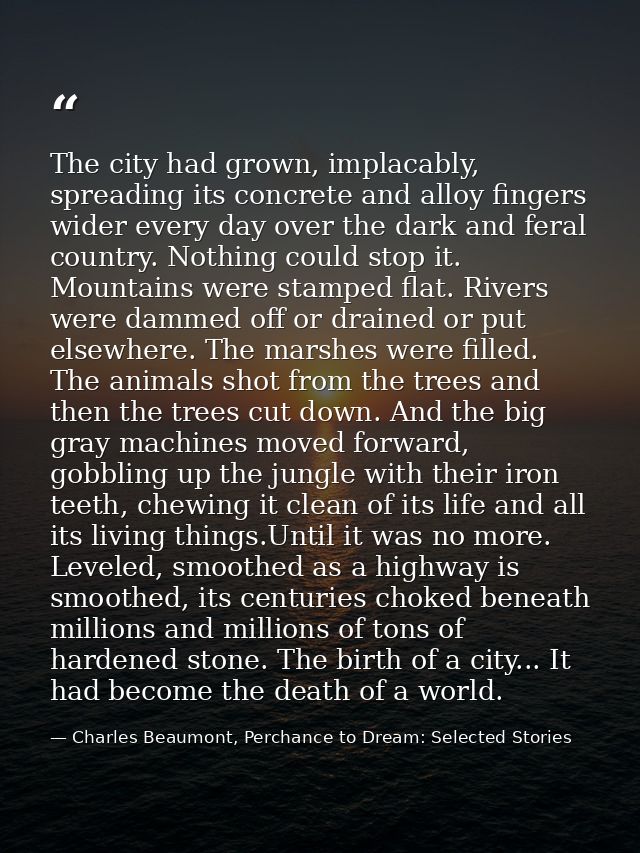 The city had grown, implacably, spreading its concrete and alloy fingers wider every day over the dark and feral country — Charles Beaumont, Perchance to Dream: Selected Stories