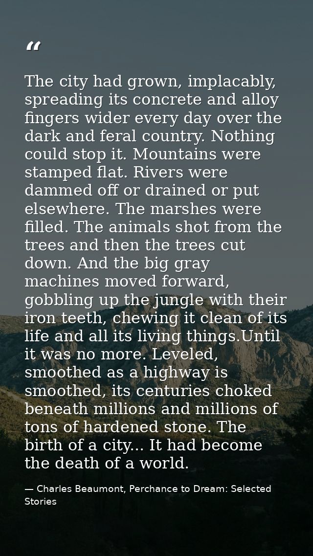 The city had grown, implacably, spreading its concrete and alloy fingers wider every day over the dark and feral country — Charles Beaumont, Perchance to Dream: Selected Stories