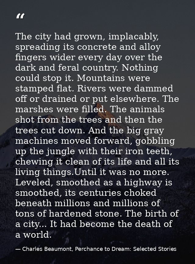 The city had grown, implacably, spreading its concrete and alloy fingers wider every day over the dark and feral country — Charles Beaumont, Perchance to Dream: Selected Stories