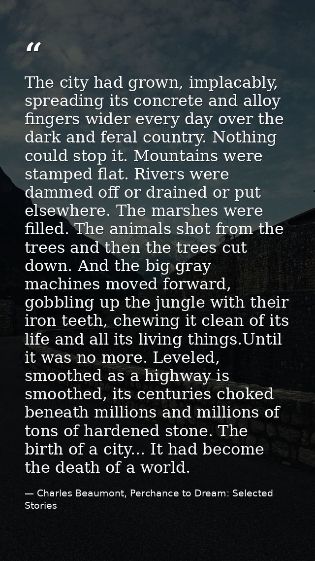 The city had grown, implacably, spreading its concrete and alloy fingers wider every day over the dark and feral country — Charles Beaumont, Perchance to Dream: Selected Stories