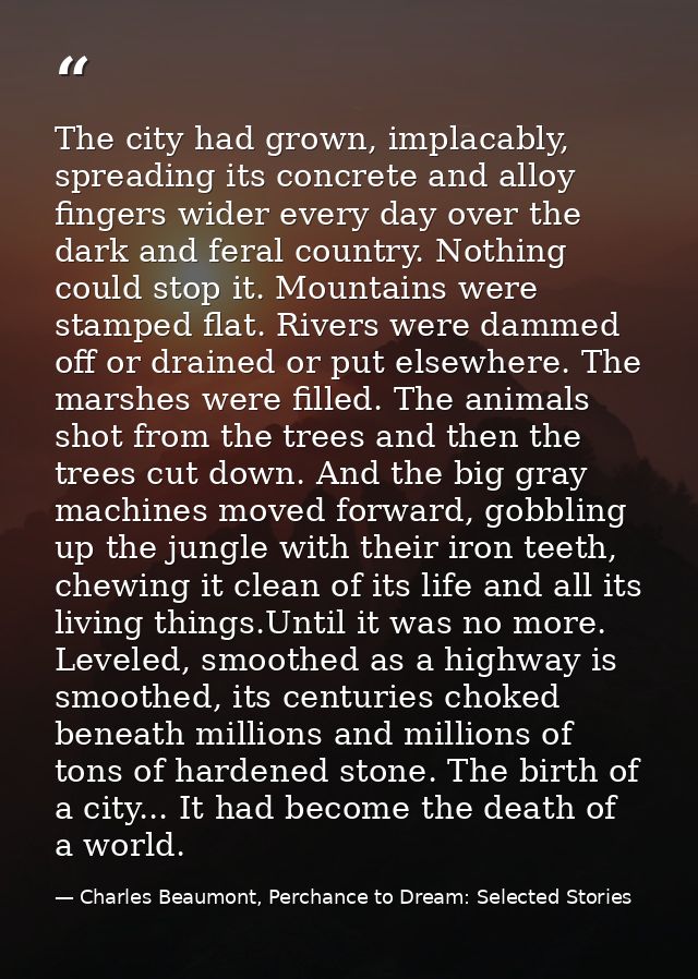 The city had grown, implacably, spreading its concrete and alloy fingers wider every day over the dark and feral country — Charles Beaumont, Perchance to Dream: Selected Stories