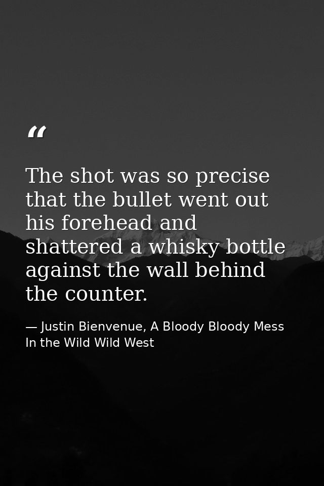 The shot was so precise that the bullet went out his forehead and shattered a whisky bottle against the wall behind the  — Justin Bienvenue, A Bloody Bloody Mess In the Wild Wild West