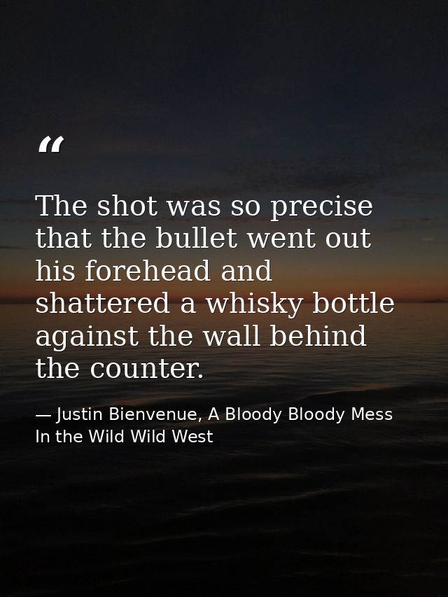 The shot was so precise that the bullet went out his forehead and shattered a whisky bottle against the wall behind the  — Justin Bienvenue, A Bloody Bloody Mess In the Wild Wild West