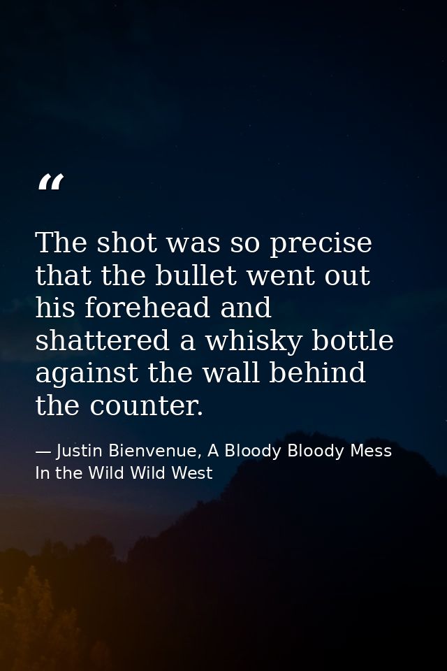 The shot was so precise that the bullet went out his forehead and shattered a whisky bottle against the wall behind the  — Justin Bienvenue, A Bloody Bloody Mess In the Wild Wild West