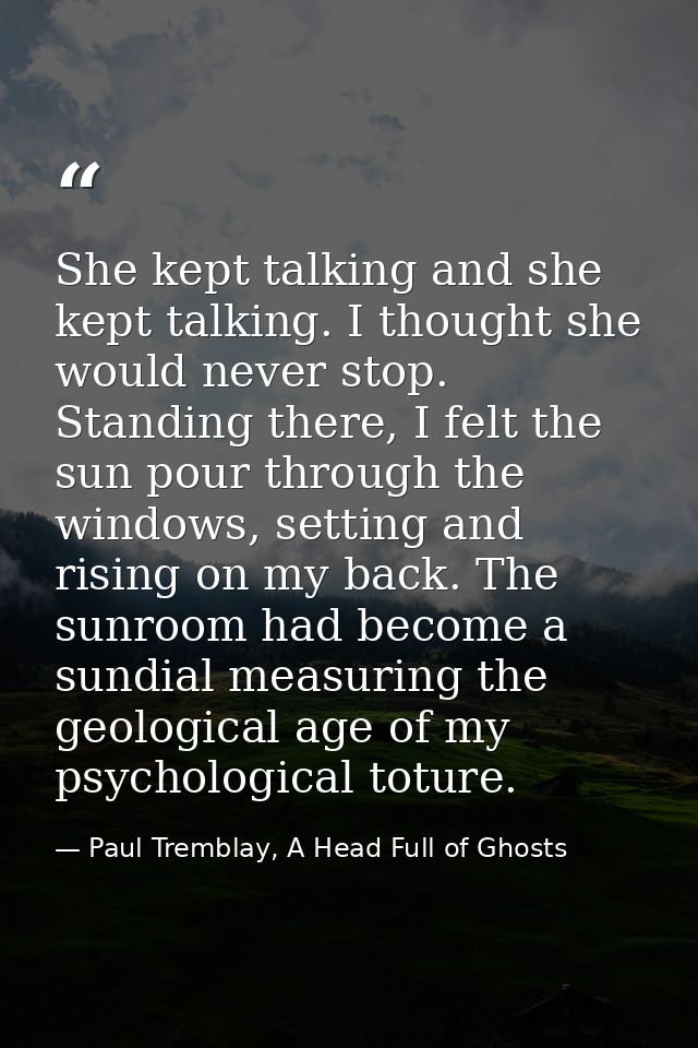 She kept talking and she kept talking. I thought she would never stop. Standing there, I felt the sun pour through the w — Paul Tremblay, A Head Full of Ghosts