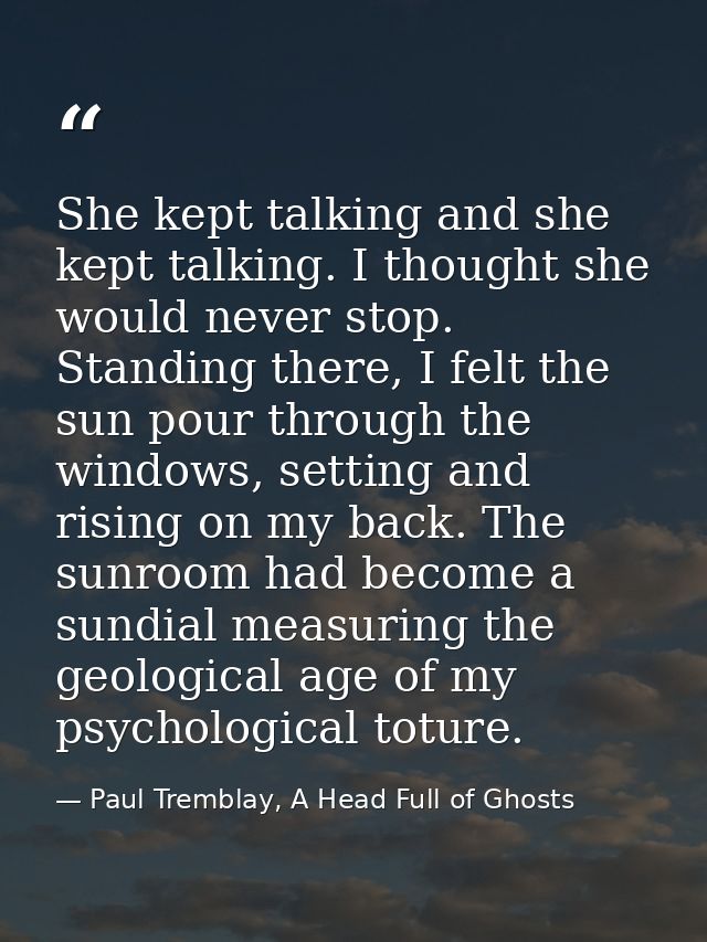 She kept talking and she kept talking. I thought she would never stop. Standing there, I felt the sun pour through the w — Paul Tremblay, A Head Full of Ghosts