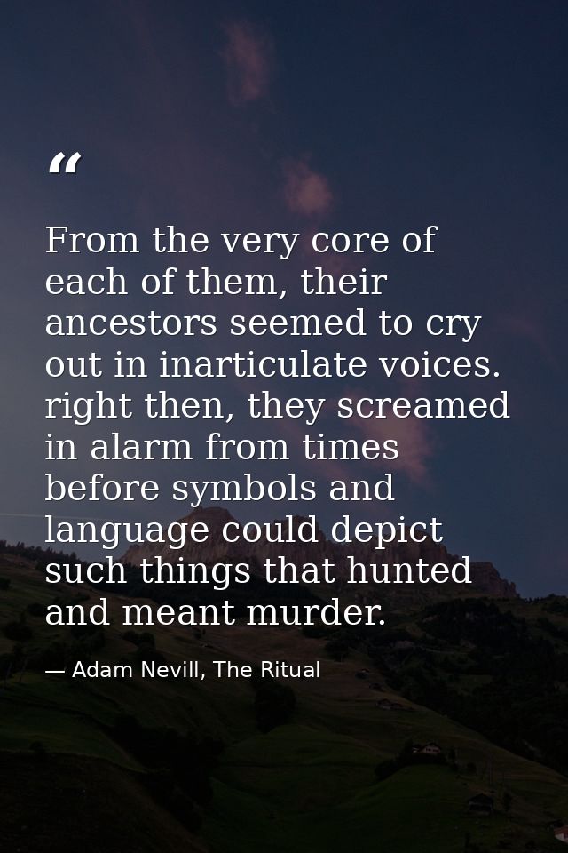 From the very core of each of them, their ancestors seemed to cry out in inarticulate voices. right then, they screamed  — Adam Nevill, The Ritual