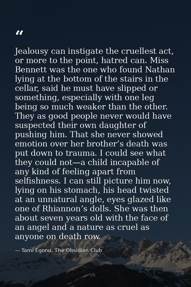 Jealousy can instigate the cruellest act, or more to the point, hatred can. Miss Bennett was the one who found Nathan ly — Tami Egonu, The Obsidian Club