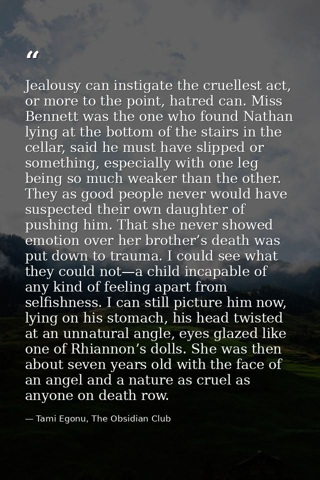 Jealousy can instigate the cruellest act, or more to the point, hatred can. Miss Bennett was the one who found Nathan ly — Tami Egonu, The Obsidian Club
