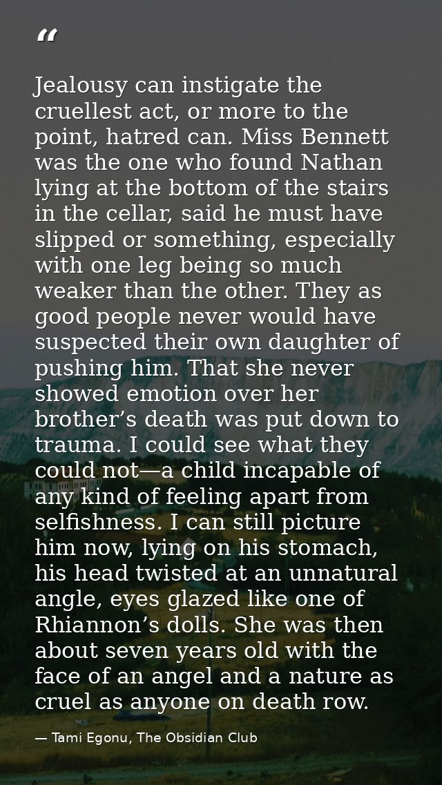 Jealousy can instigate the cruellest act, or more to the point, hatred can. Miss Bennett was the one who found Nathan ly — Tami Egonu, The Obsidian Club