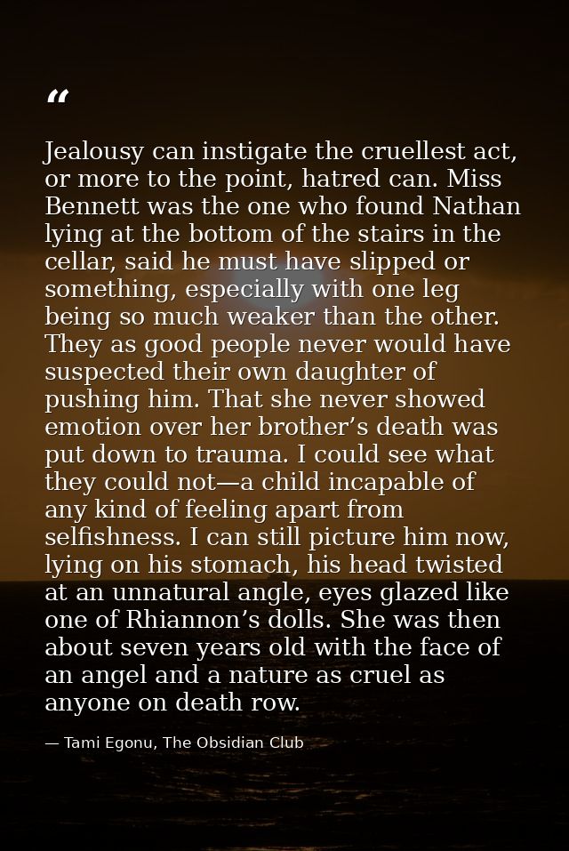 Jealousy can instigate the cruellest act, or more to the point, hatred can. Miss Bennett was the one who found Nathan ly — Tami Egonu, The Obsidian Club
