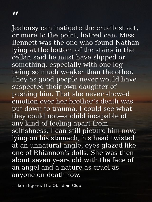 Jealousy can instigate the cruellest act, or more to the point, hatred can. Miss Bennett was the one who found Nathan ly — Tami Egonu, The Obsidian Club