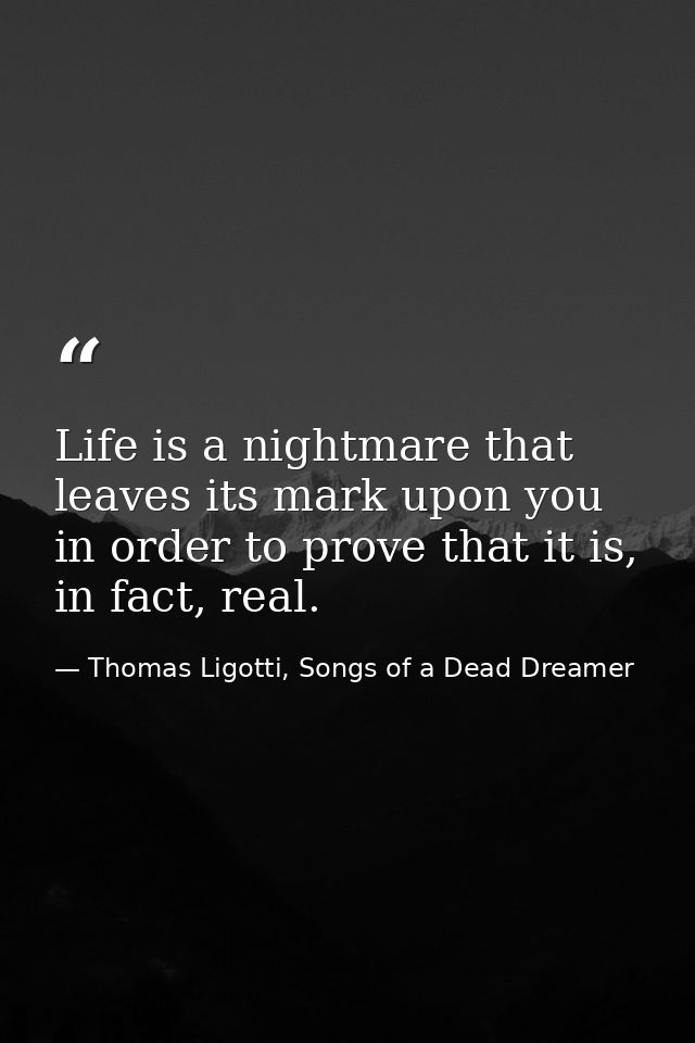 Life is a nightmare that leaves its mark upon you in order to prove that it is, in fact, real. — Thomas Ligotti, Songs of a Dead Dreamer
